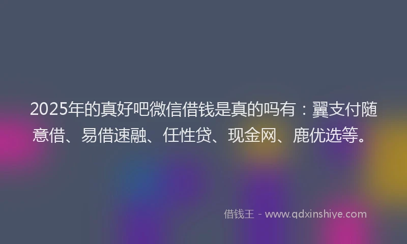 2025年的真好吧微信借钱是真的吗有：翼支付随意借、易借速融、任性贷、现金网、鹿优选等。