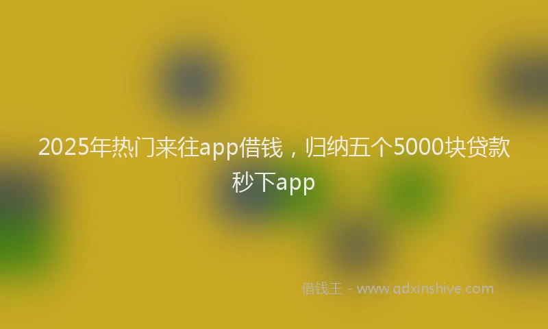 2025年热门来往app借钱，归纳五个5000块贷款秒下app