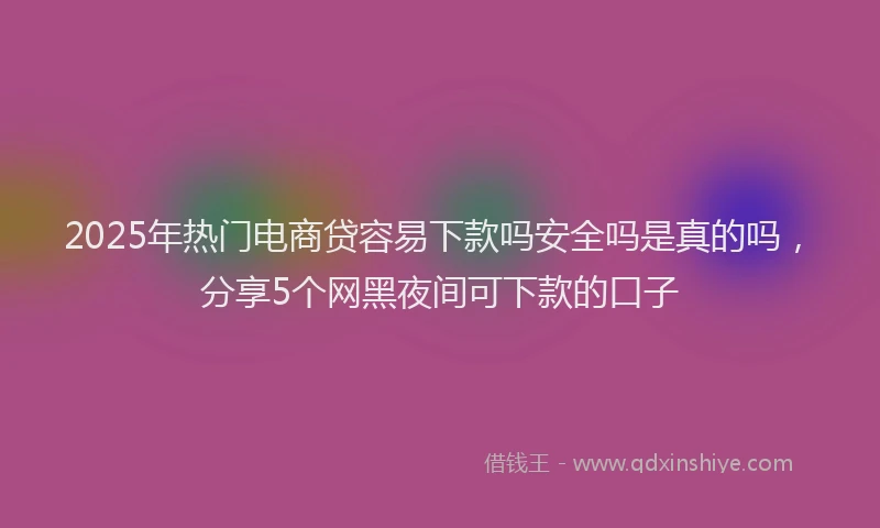 2025年热门电商贷容易下款吗安全吗是真的吗，分享5个网黑夜间可下款的口子