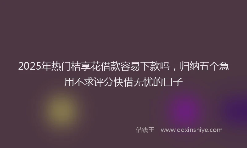 2025年热门桔享花借款容易下款吗，归纳五个急用不求评分快借无忧的口子