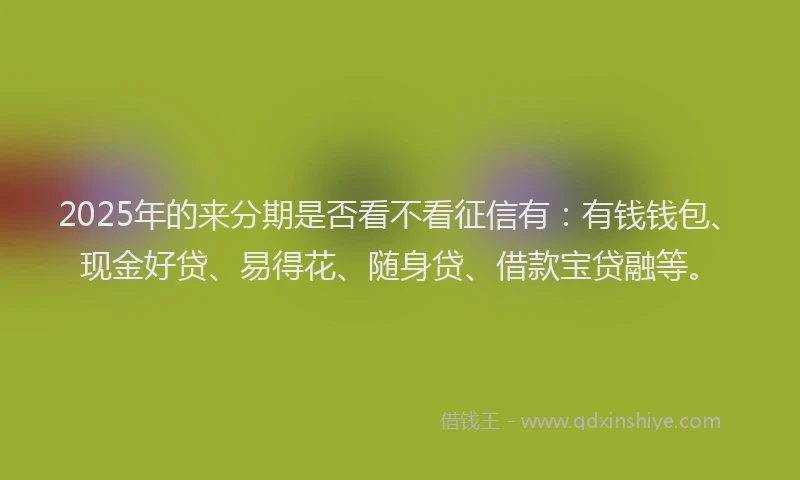 2025年的来分期是否看不看征信有：有钱钱包、现金好贷、易得花、随身贷、借款宝贷融等。