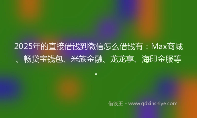 2025年的直接借钱到微信怎么借钱有：Max商城、畅贷宝钱包、米族金融、龙龙享、海印金服等。