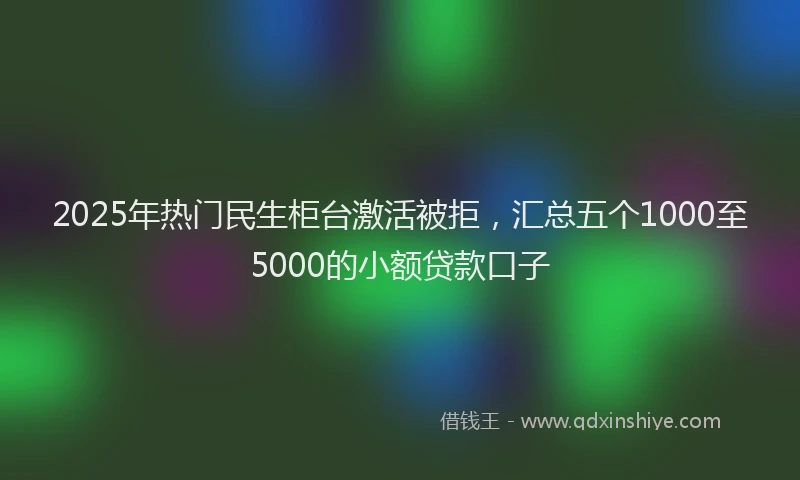 2025年热门民生柜台激活被拒，汇总五个1000至5000的小额贷款口子