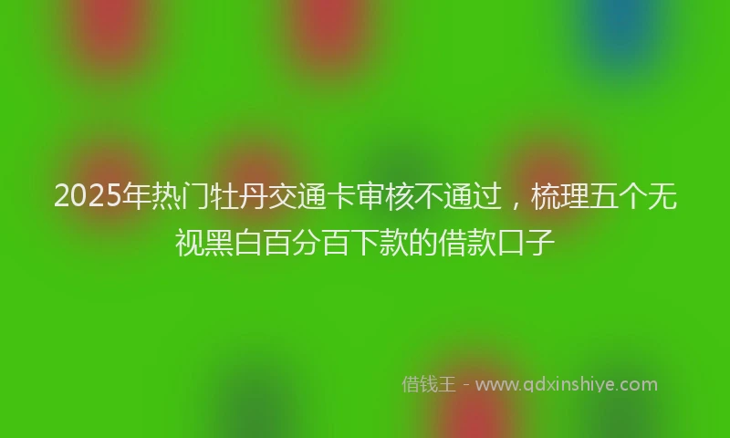2025年热门牡丹交通卡审核不通过，梳理五个无视黑白百分百下款的借款口子