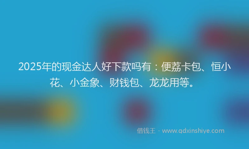 2025年的现金达人好下款吗有：便荔卡包、恒小花、小金象、财钱包、龙龙用等。