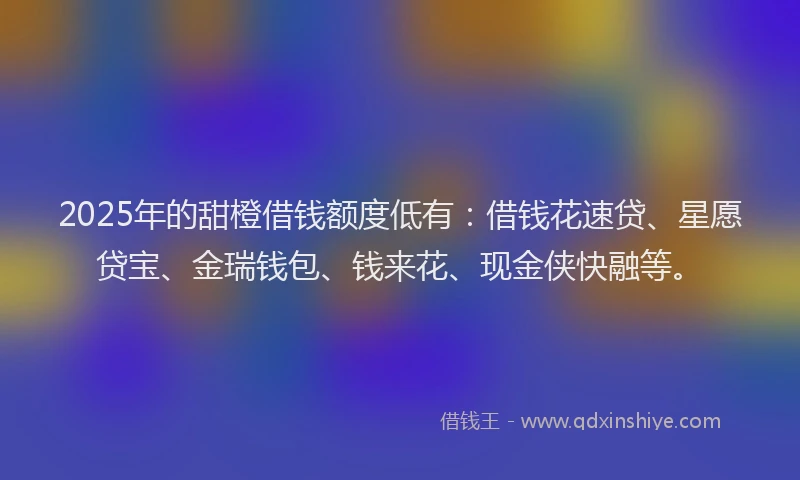 2025年的甜橙借钱额度低有：借钱花速贷、星愿贷宝、金瑞钱包、钱来花、现金侠快融等。