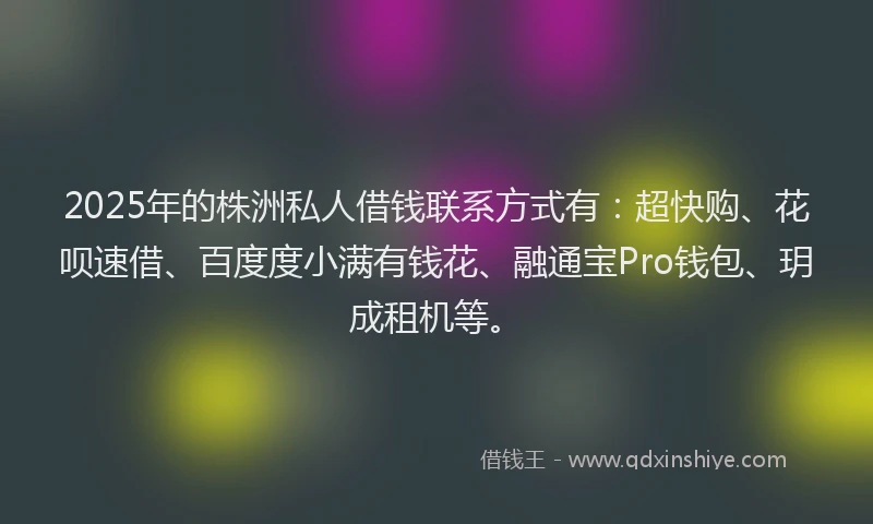 2025年的株洲私人借钱联系方式有：超快购、花呗速借、百度度小满有钱花、融通宝Pro钱包、玥成租机等。