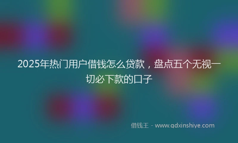 2025年热门用户借钱怎么贷款，盘点五个无视一切必下款的口子