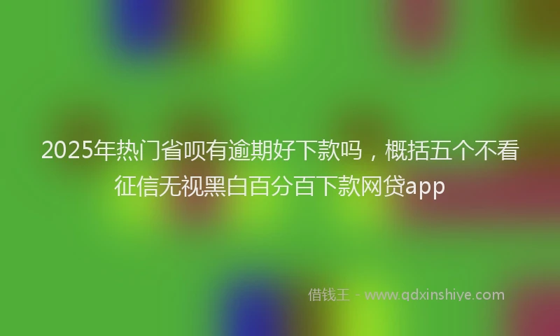 2025年热门省呗有逾期好下款吗，概括五个不看征信无视黑白百分百下款网贷app