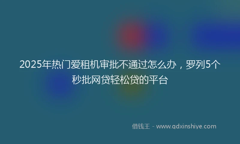 2025年热门爱租机审批不通过怎么办，罗列5个秒批网贷轻松贷的平台