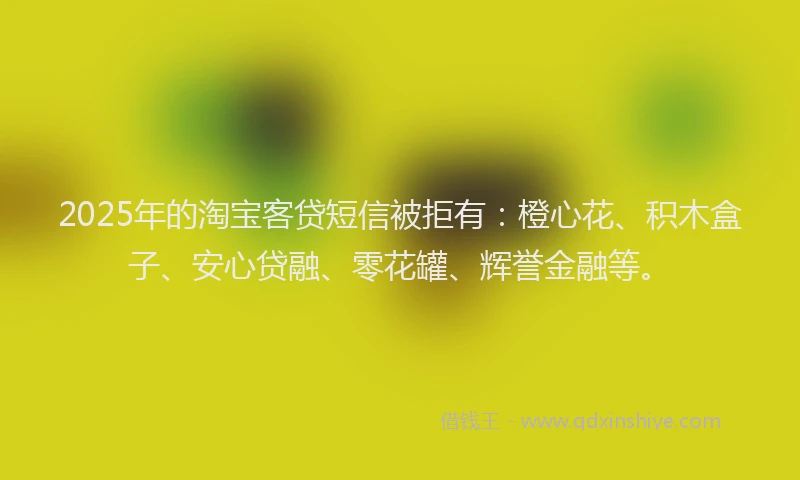 2025年的淘宝客贷短信被拒有：橙心花、积木盒子、安心贷融、零花罐、辉誉金融等。