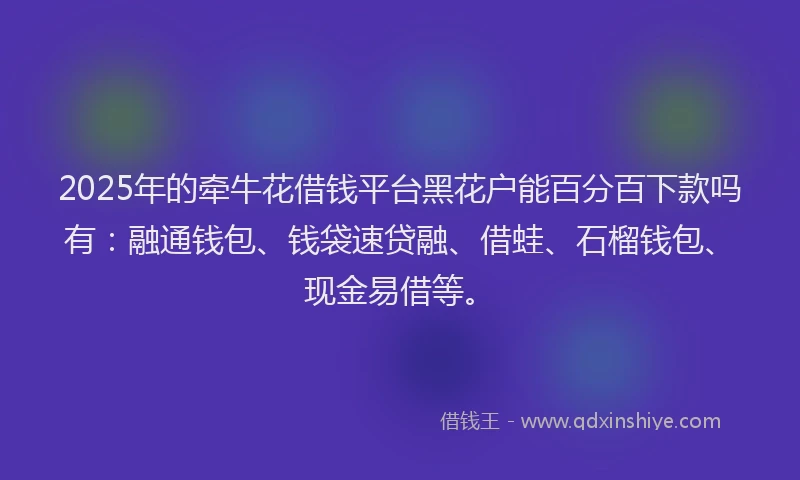 2025年的牵牛花借钱平台黑花户能百分百下款吗有：融通钱包、钱袋速贷融、借蛙、石榴钱包、现金易借等。
