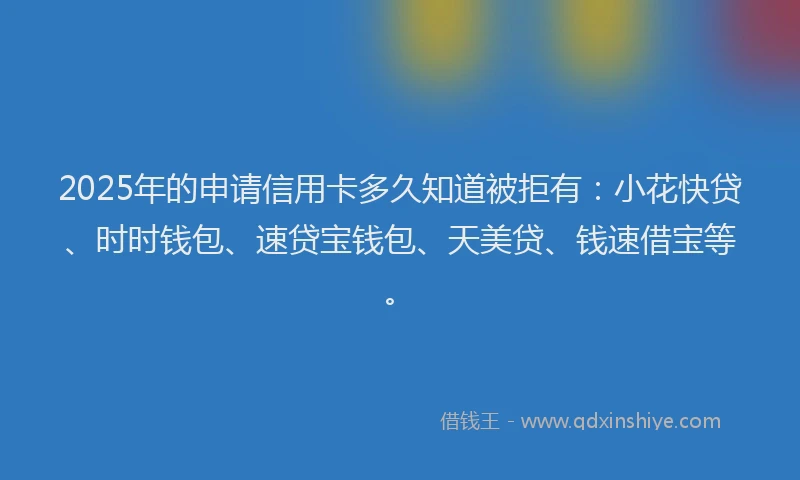 2025年的申请信用卡多久知道被拒有：小花快贷、时时钱包、速贷宝钱包、天美贷、钱速借宝等。