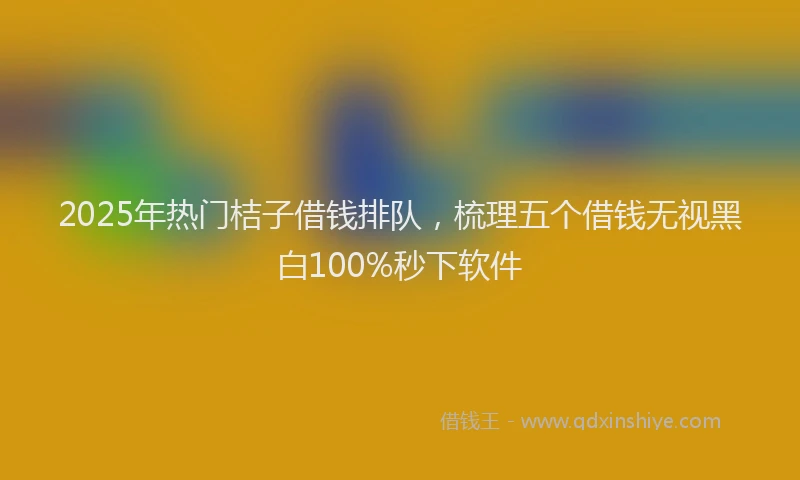 2025年热门桔子借钱排队，梳理五个借钱无视黑白100%秒下软件