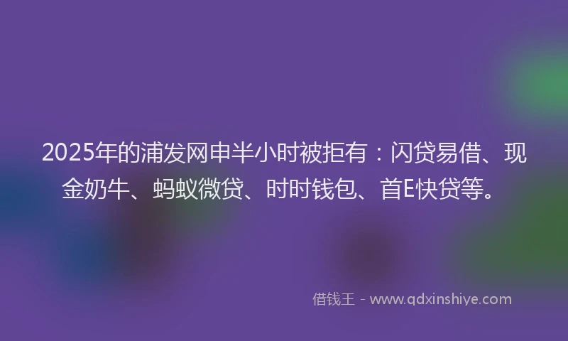 2025年的浦发网申半小时被拒有：闪贷易借、现金奶牛、蚂蚁微贷、时时钱包、首E快贷等。