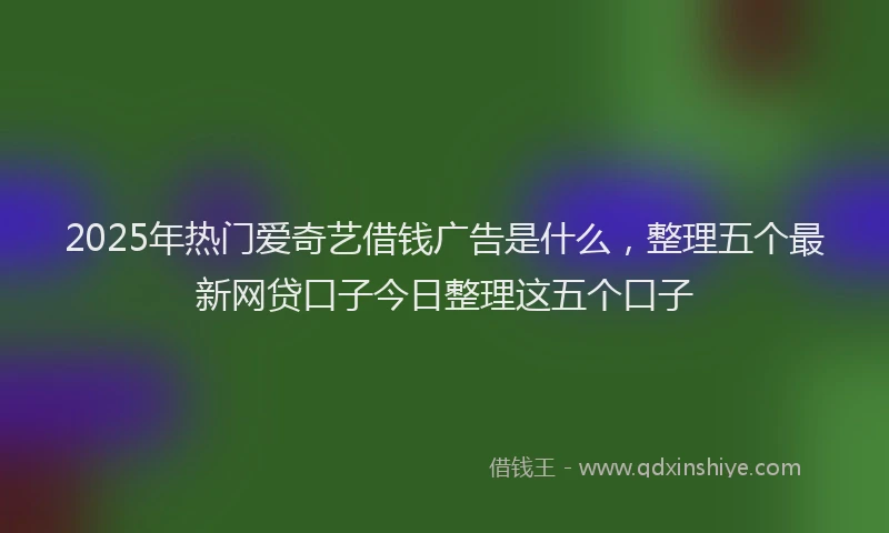 2025年热门爱奇艺借钱广告是什么，整理五个最新网贷口子今日整理这五个口子