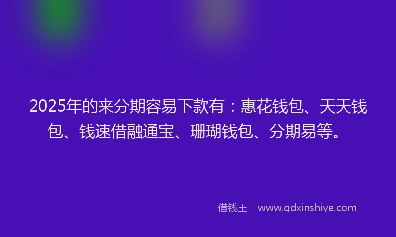 2025年的来分期容易下款有：惠花钱包、天天钱包、钱速借融通宝、珊瑚钱包、分期易等。
