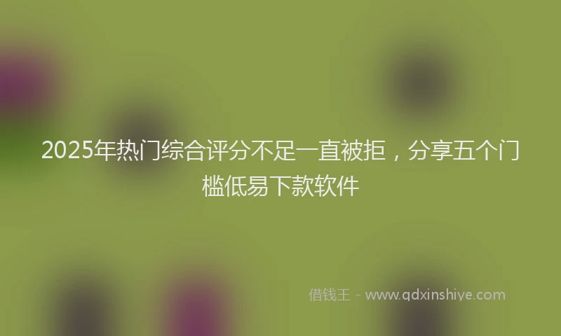 2025年热门综合评分不足一直被拒，分享五个门槛低易下款软件