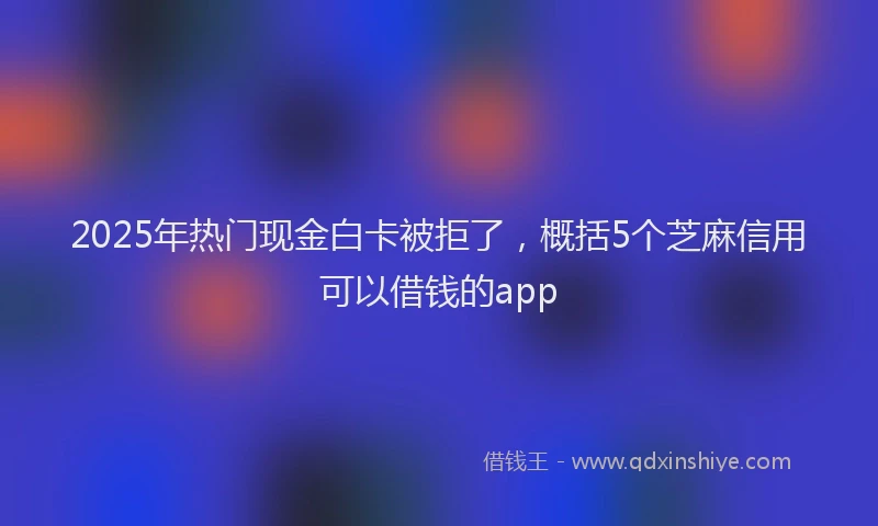 2025年热门现金白卡被拒了，概括5个芝麻信用可以借钱的app