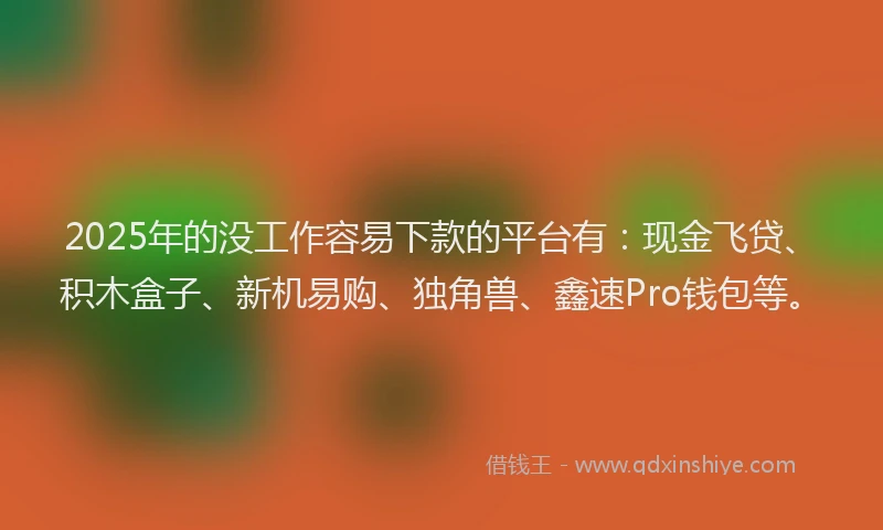 2025年的没工作容易下款的平台有：现金飞贷、积木盒子、新机易购、独角兽、鑫速Pro钱包等。