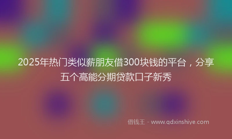 2025年热门类似薪朋友借300块钱的平台，分享五个高能分期贷款口子新秀