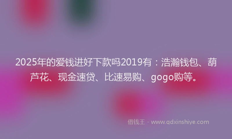 2025年的爱钱进好下款吗2019有：浩瀚钱包、葫芦花、现金速贷、比速易购、gogo购等。