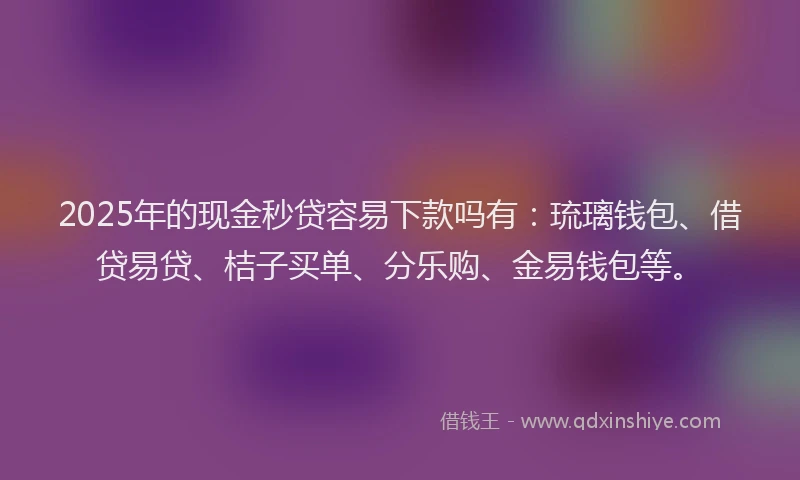 2025年的现金秒贷容易下款吗有：琉璃钱包、借贷易贷、桔子买单、分乐购、金易钱包等。