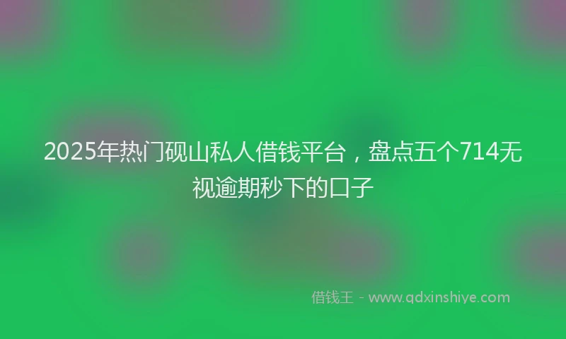 2025年热门砚山私人借钱平台，盘点五个714无视逾期秒下的口子