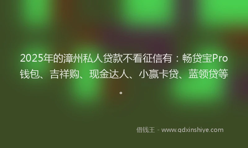 2025年的漳州私人贷款不看征信有：畅贷宝Pro钱包、吉祥购、现金达人、小赢卡贷、蓝领贷等。