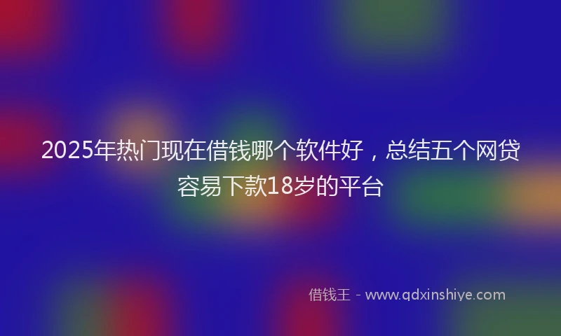 2025年热门现在借钱哪个软件好，总结五个网贷容易下款18岁的平台