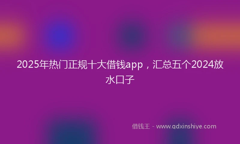 2025年热门正规十大借钱app，汇总五个2024放水口子