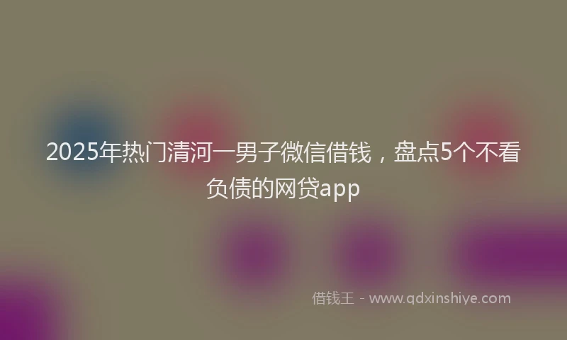 2025年热门清河一男子微信借钱，盘点5个不看负债的网贷app