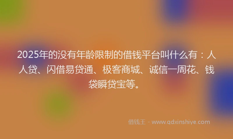 2025年的没有年龄限制的借钱平台叫什么有：人人贷、闪借易贷通、极客商城、诚信一周花、钱袋瞬贷宝等。