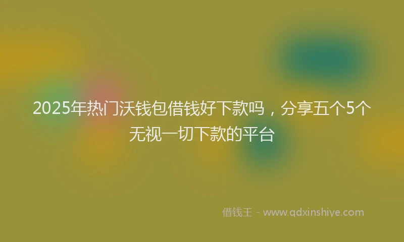 2025年热门沃钱包借钱好下款吗，分享五个5个无视一切下款的平台
