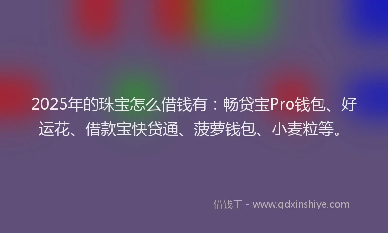 2025年的珠宝怎么借钱有：畅贷宝Pro钱包、好运花、借款宝快贷通、菠萝钱包、小麦粒等。