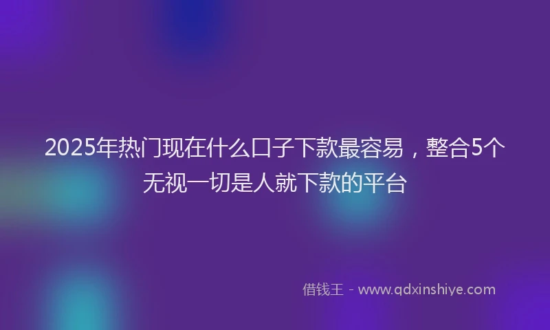 2025年热门现在什么口子下款最容易，整合5个无视一切是人就下款的平台