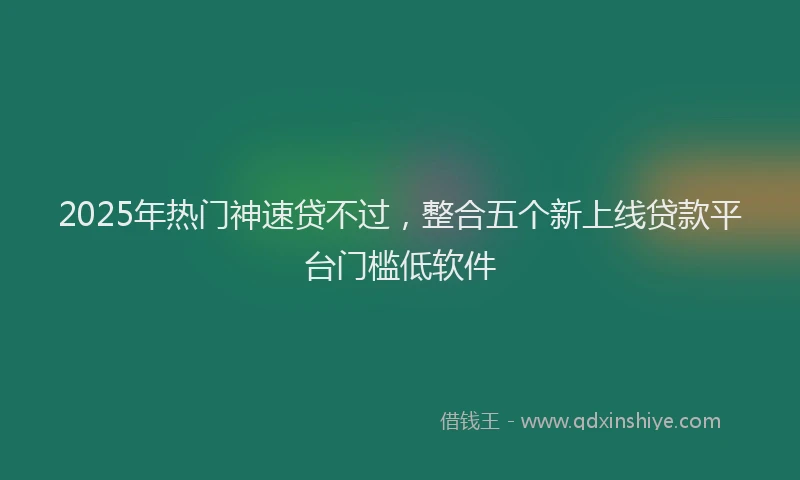 2025年热门神速贷不过，整合五个新上线贷款平台门槛低软件