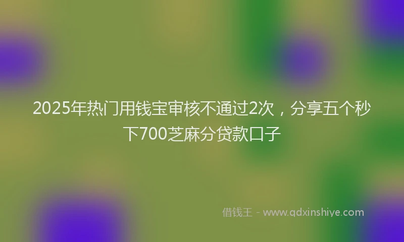 2025年热门用钱宝审核不通过2次，分享五个秒下700芝麻分贷款口子