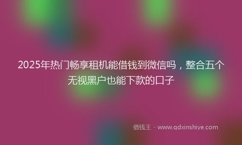 2025年热门畅享租机能借钱到微信吗，整合五个无视黑户也能下款的口子