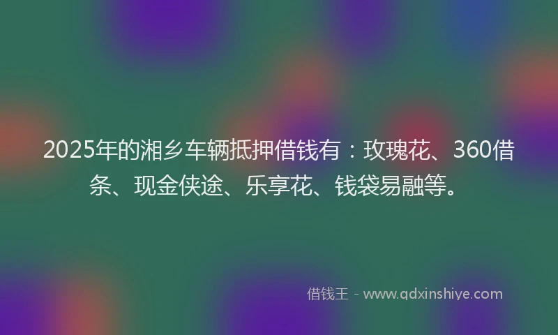 2025年的湘乡车辆抵押借钱有：玫瑰花、360借条、现金侠途、乐享花、钱袋易融等。