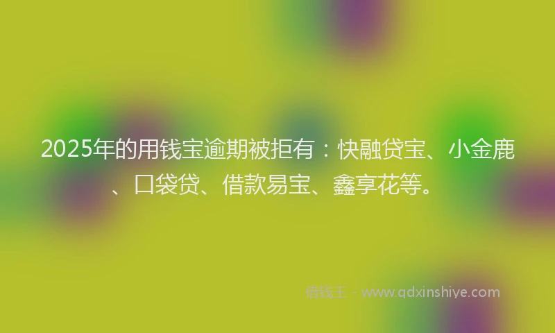 2025年的用钱宝逾期被拒有：快融贷宝、小金鹿、口袋贷、借款易宝、鑫享花等。