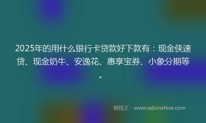 2025年的用什么银行卡贷款好下款有：现金侠速贷、现金奶牛、安逸花、惠享宝券、小象分期等。