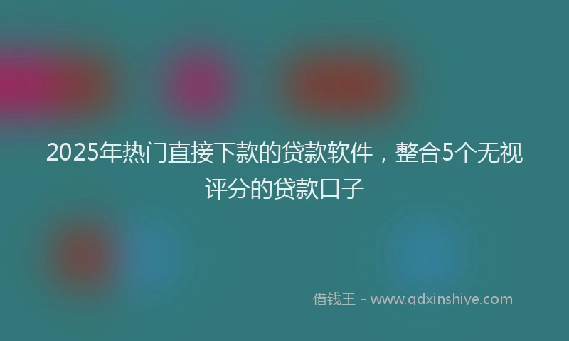 2025年热门直接下款的贷款软件，整合5个无视评分的贷款口子