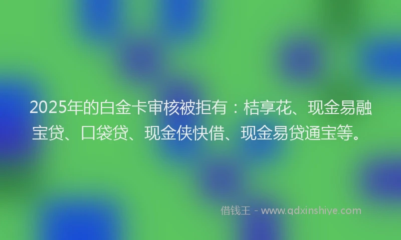 2025年的白金卡审核被拒有：桔享花、现金易融宝贷、口袋贷、现金侠快借、现金易贷通宝等。