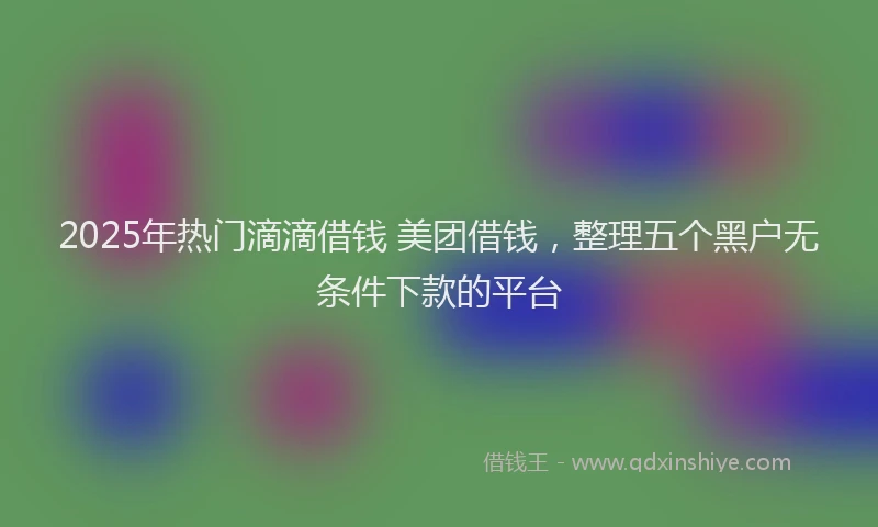 2025年热门滴滴借钱 美团借钱，整理五个黑户无条件下款的平台