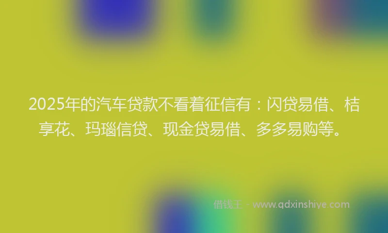 2025年的汽车贷款不看着征信有：闪贷易借、桔享花、玛瑙信贷、现金贷易借、多多易购等。