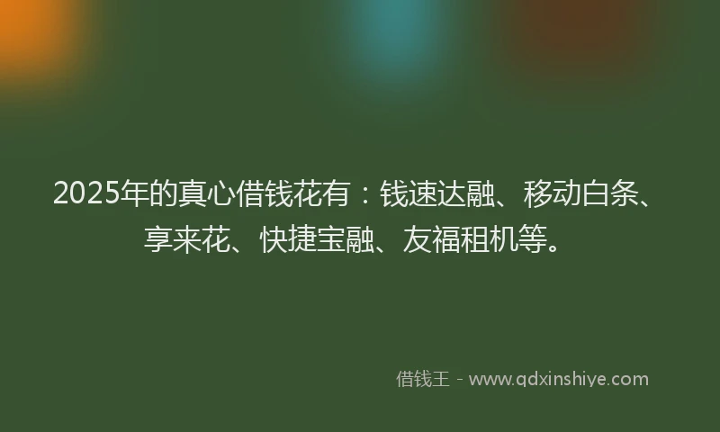 2025年的真心借钱花有：钱速达融、移动白条、享来花、快捷宝融、友福租机等。