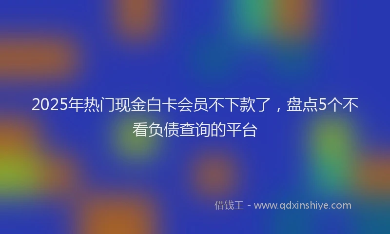 2025年热门现金白卡会员不下款了，盘点5个不看负债查询的平台