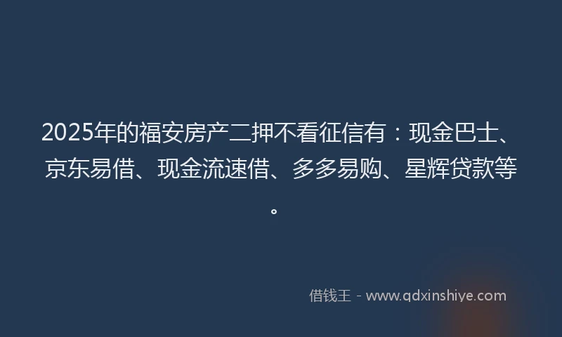 2025年的福安房产二押不看征信有：现金巴士、京东易借、现金流速借、多多易购、星辉贷款等。