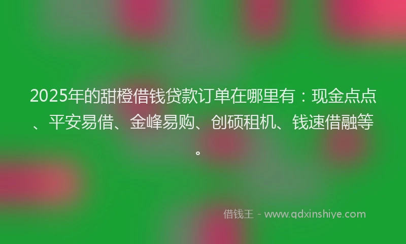 2025年的甜橙借钱贷款订单在哪里有：现金点点、平安易借、金峰易购、创硕租机、钱速借融等。
